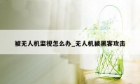 被无人机监视怎么办_无人机被黑客攻击