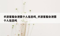 手游客服会泄露个人信息吗_手游客服会泄露个人信息吗