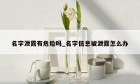 名字泄露有危险吗_名字信息被泄露怎么办