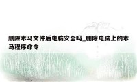 删除木马文件后电脑安全吗_删除电脑上的木马程序命令